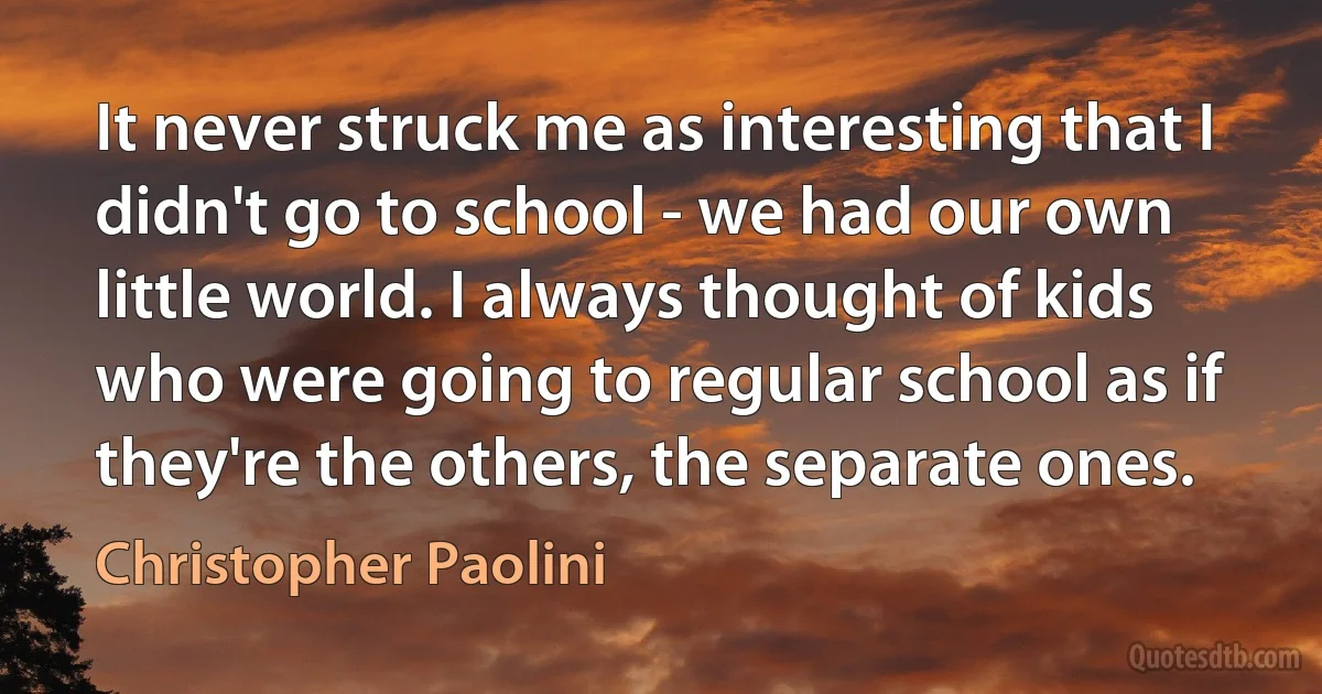 It never struck me as interesting that I didn't go to school - we had our own little world. I always thought of kids who were going to regular school as if they're the others, the separate ones. (Christopher Paolini)