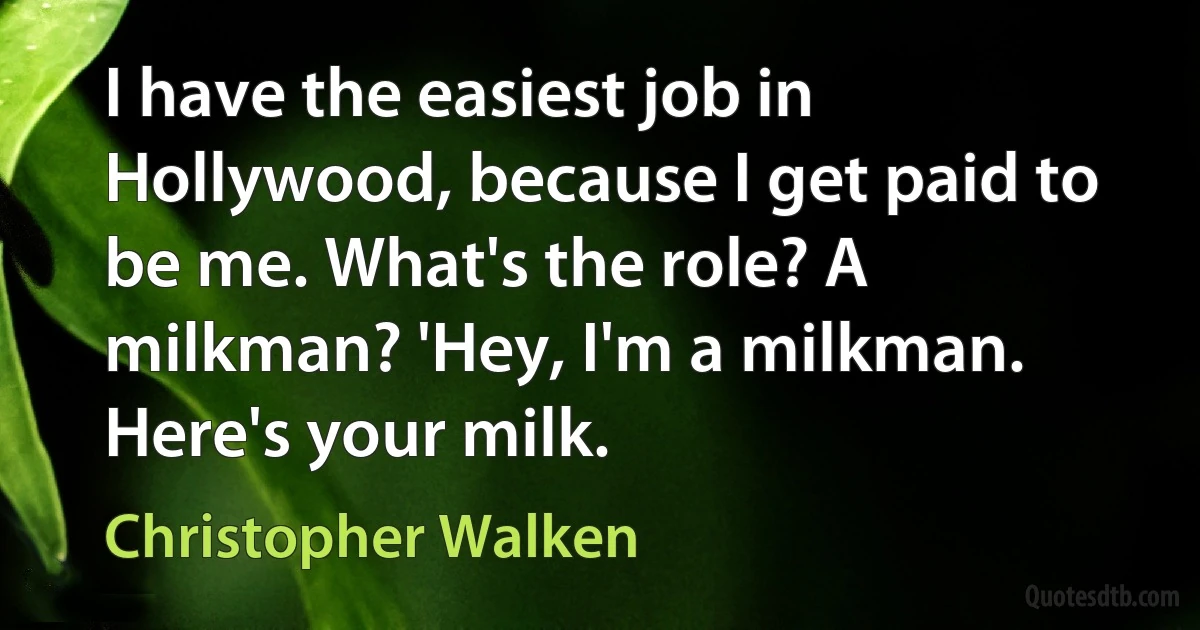 I have the easiest job in Hollywood, because I get paid to be me. What's the role? A milkman? 'Hey, I'm a milkman. Here's your milk. (Christopher Walken)