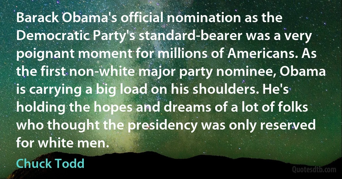 Barack Obama's official nomination as the Democratic Party's standard-bearer was a very poignant moment for millions of Americans. As the first non-white major party nominee, Obama is carrying a big load on his shoulders. He's holding the hopes and dreams of a lot of folks who thought the presidency was only reserved for white men. (Chuck Todd)