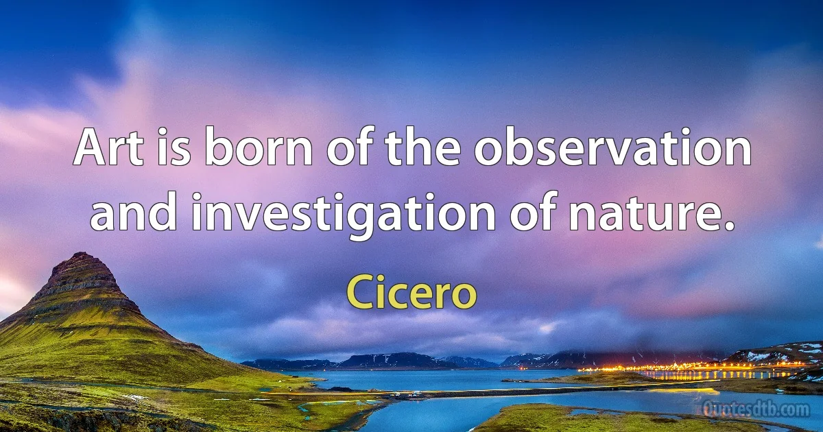 Art is born of the observation and investigation of nature. (Cicero)