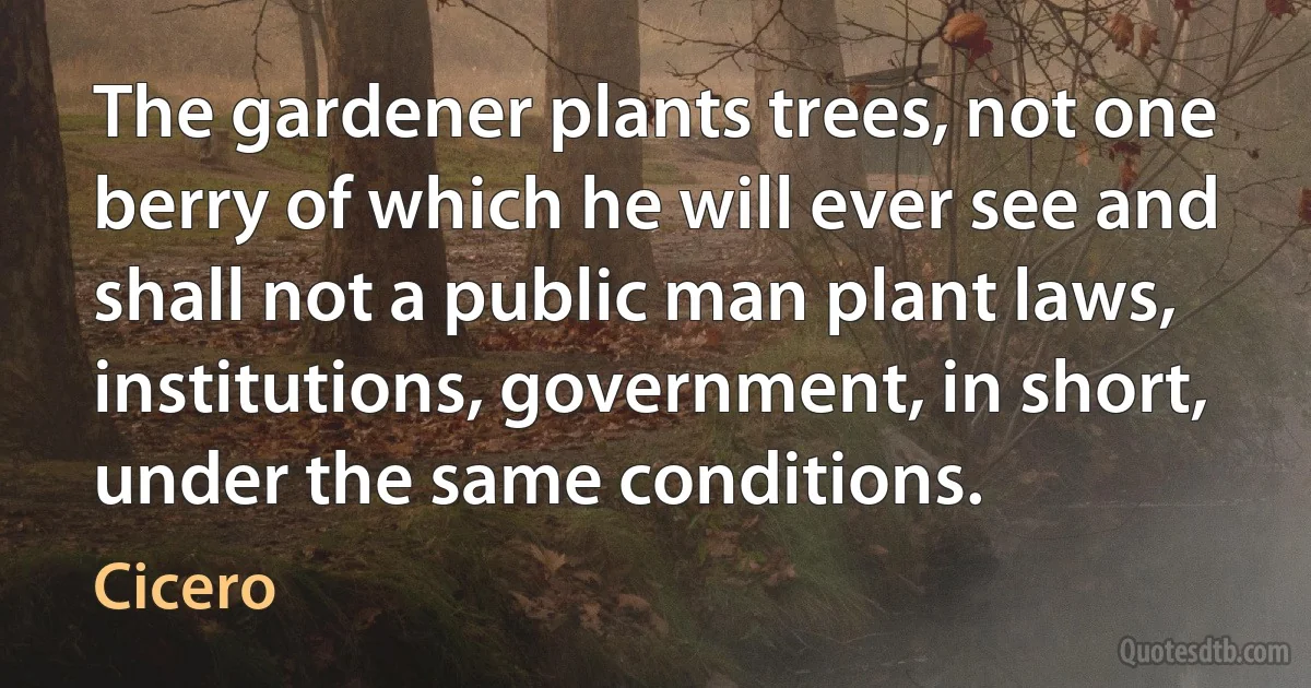 The gardener plants trees, not one berry of which he will ever see and shall not a public man plant laws, institutions, government, in short, under the same conditions. (Cicero)