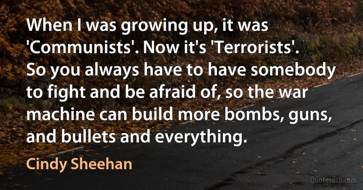 When I was growing up, it was 'Communists'. Now it's 'Terrorists'. So you always have to have somebody to fight and be afraid of, so the war machine can build more bombs, guns, and bullets and everything. (Cindy Sheehan)