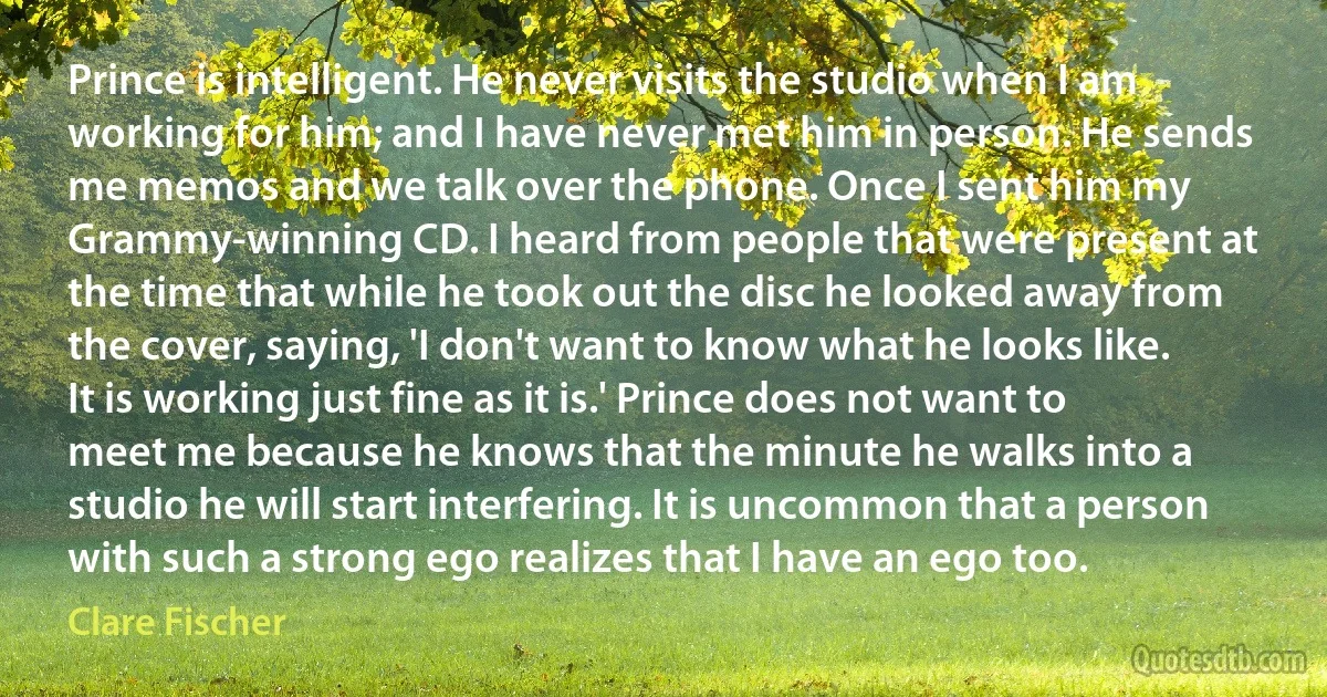 Prince is intelligent. He never visits the studio when I am working for him; and I have never met him in person. He sends me memos and we talk over the phone. Once I sent him my Grammy-winning CD. I heard from people that were present at the time that while he took out the disc he looked away from the cover, saying, 'I don't want to know what he looks like. It is working just fine as it is.' Prince does not want to meet me because he knows that the minute he walks into a studio he will start interfering. It is uncommon that a person with such a strong ego realizes that I have an ego too. (Clare Fischer)