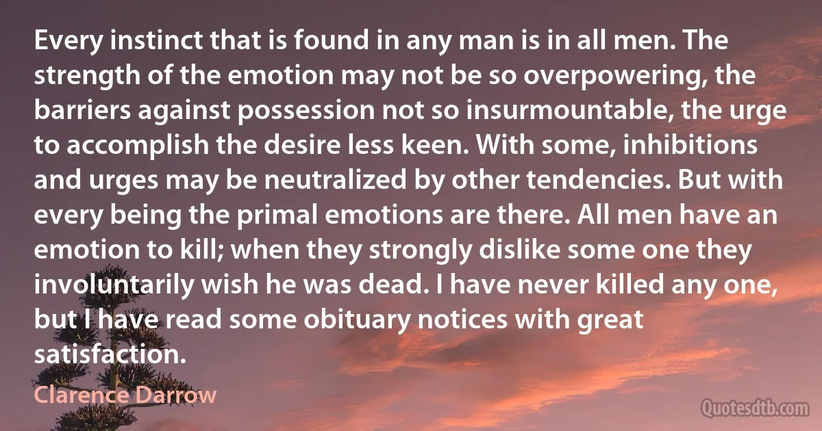 Every instinct that is found in any man is in all men. The strength of the emotion may not be so overpowering, the barriers against possession not so insurmountable, the urge to accomplish the desire less keen. With some, inhibitions and urges may be neutralized by other tendencies. But with every being the primal emotions are there. All men have an emotion to kill; when they strongly dislike some one they involuntarily wish he was dead. I have never killed any one, but I have read some obituary notices with great satisfaction. (Clarence Darrow)