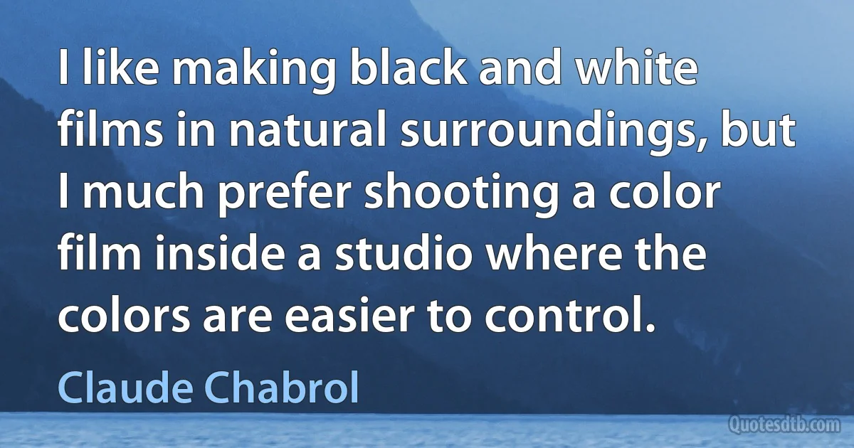 I like making black and white films in natural surroundings, but I much prefer shooting a color film inside a studio where the colors are easier to control. (Claude Chabrol)