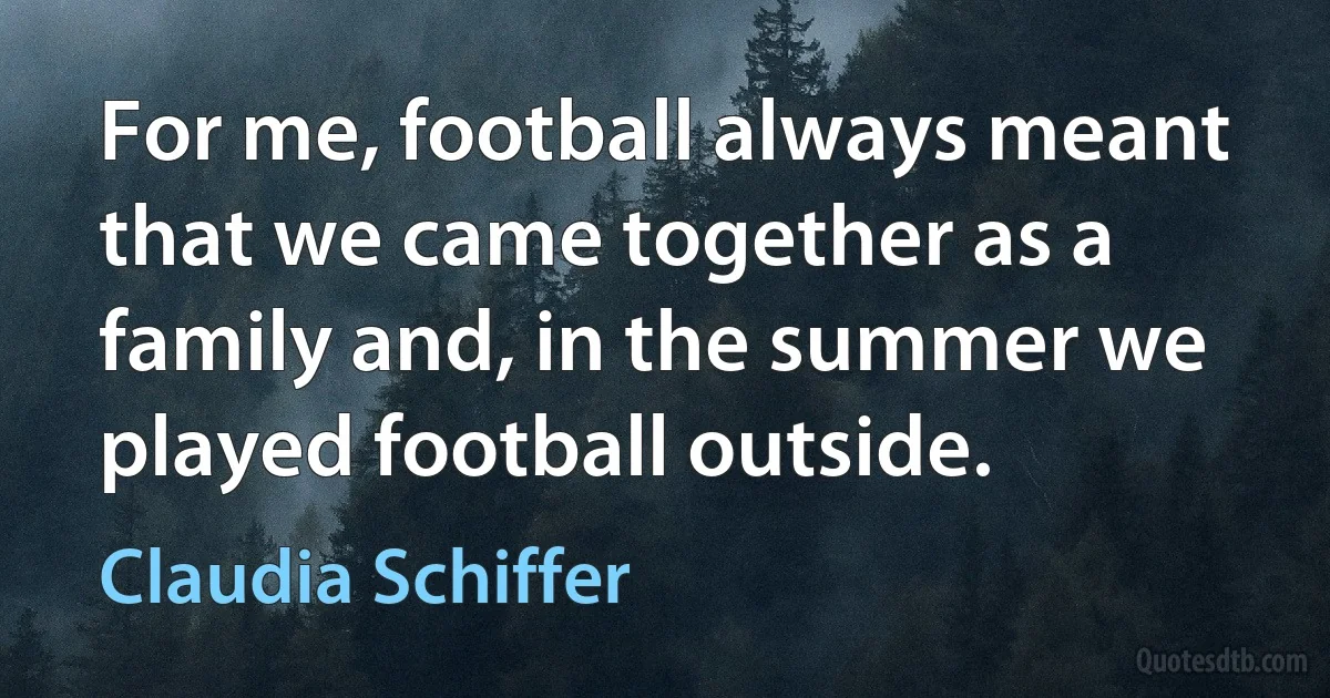 For me, football always meant that we came together as a family and, in the summer we played football outside. (Claudia Schiffer)