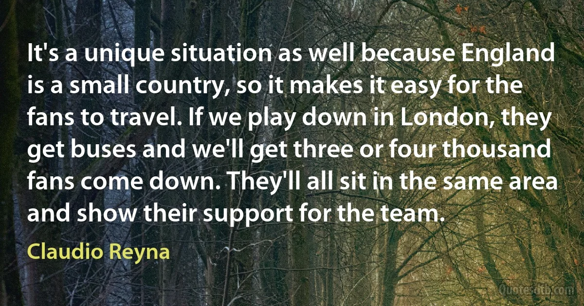 It's a unique situation as well because England is a small country, so it makes it easy for the fans to travel. If we play down in London, they get buses and we'll get three or four thousand fans come down. They'll all sit in the same area and show their support for the team. (Claudio Reyna)