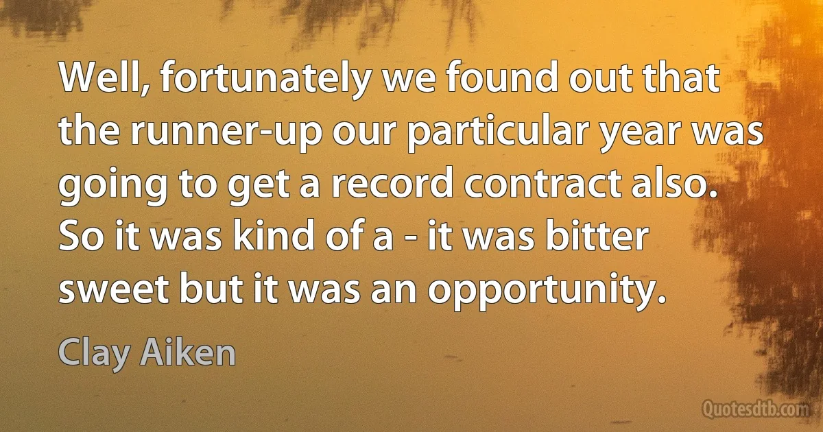 Well, fortunately we found out that the runner-up our particular year was going to get a record contract also. So it was kind of a - it was bitter sweet but it was an opportunity. (Clay Aiken)