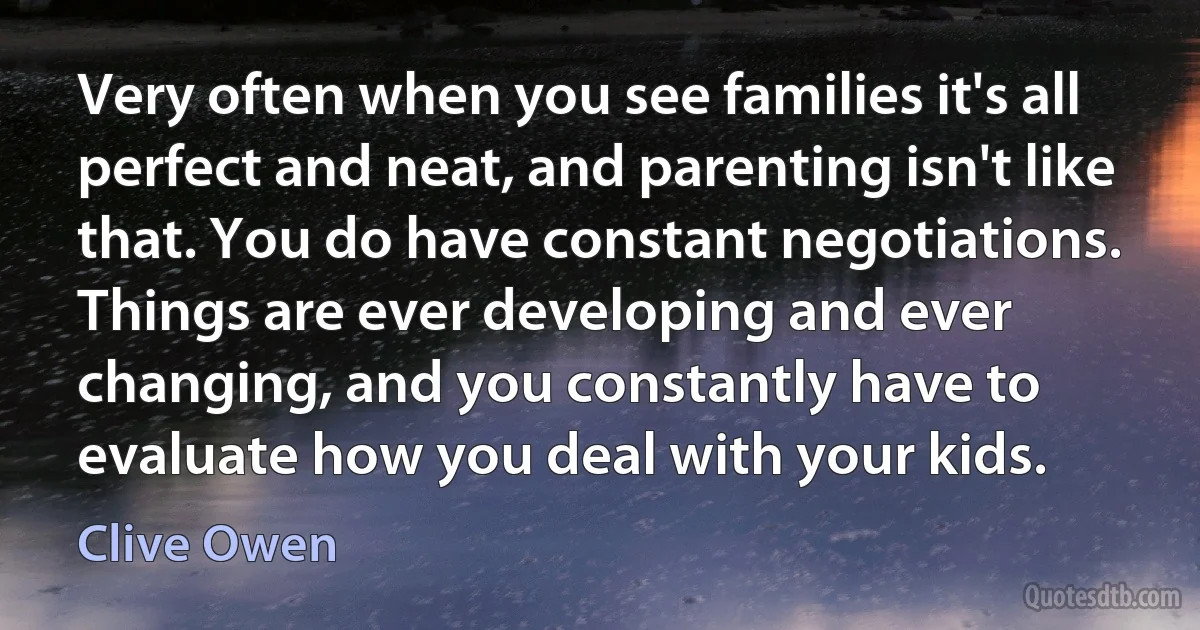 Very often when you see families it's all perfect and neat, and parenting isn't like that. You do have constant negotiations. Things are ever developing and ever changing, and you constantly have to evaluate how you deal with your kids. (Clive Owen)