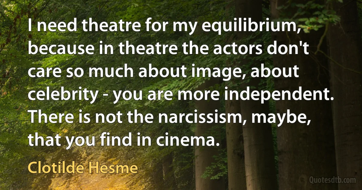 I need theatre for my equilibrium, because in theatre the actors don't care so much about image, about celebrity - you are more independent. There is not the narcissism, maybe, that you find in cinema. (Clotilde Hesme)