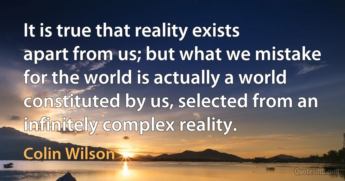 It is true that reality exists apart from us; but what we mistake for the world is actually a world constituted by us, selected from an infinitely complex reality. (Colin Wilson)