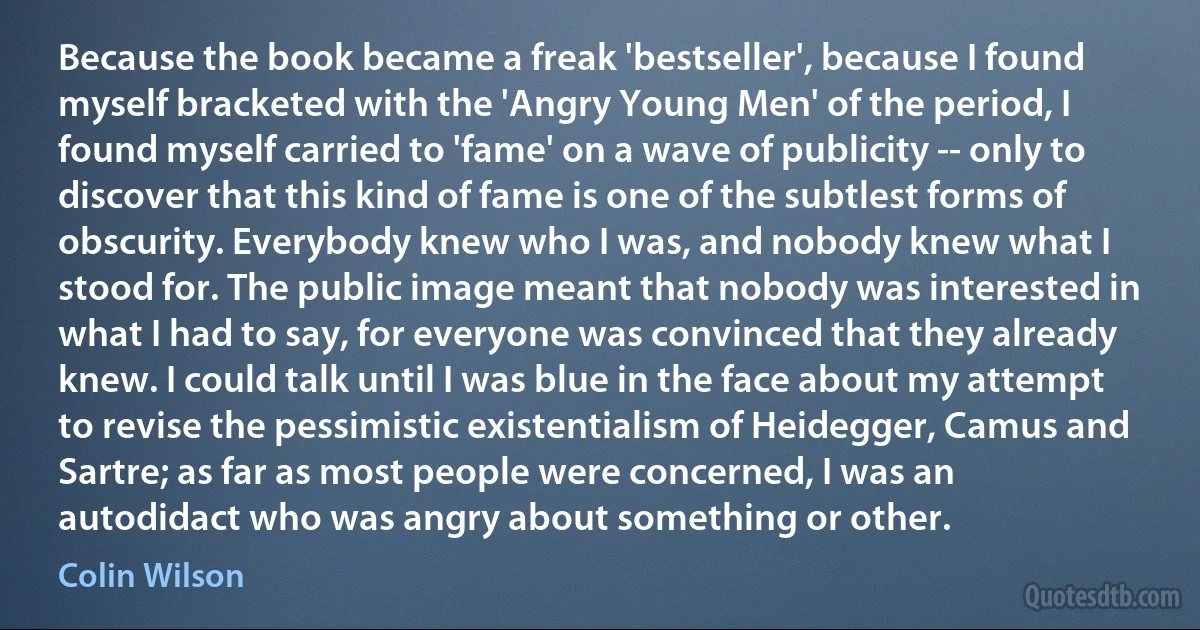 Because the book became a freak 'bestseller', because I found myself bracketed with the 'Angry Young Men' of the period, I found myself carried to 'fame' on a wave of publicity -- only to discover that this kind of fame is one of the subtlest forms of obscurity. Everybody knew who I was, and nobody knew what I stood for. The public image meant that nobody was interested in what I had to say, for everyone was convinced that they already knew. I could talk until I was blue in the face about my attempt to revise the pessimistic existentialism of Heidegger, Camus and Sartre; as far as most people were concerned, I was an autodidact who was angry about something or other. (Colin Wilson)