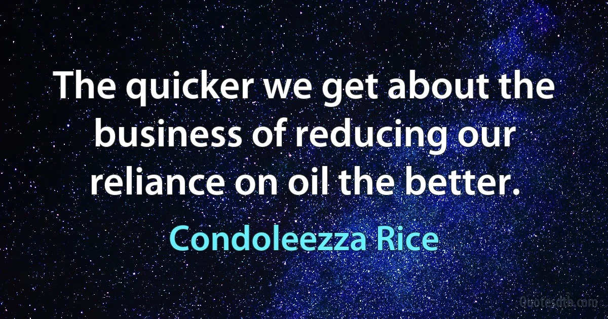 The quicker we get about the business of reducing our reliance on oil the better. (Condoleezza Rice)