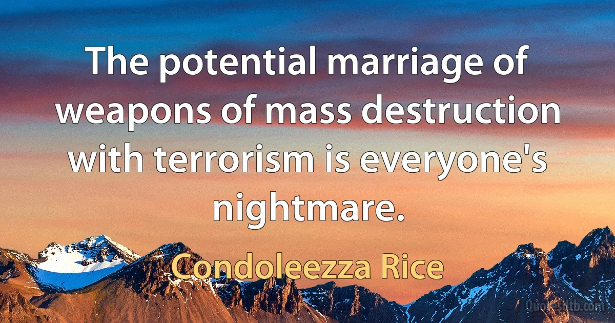 The potential marriage of weapons of mass destruction with terrorism is everyone's nightmare. (Condoleezza Rice)