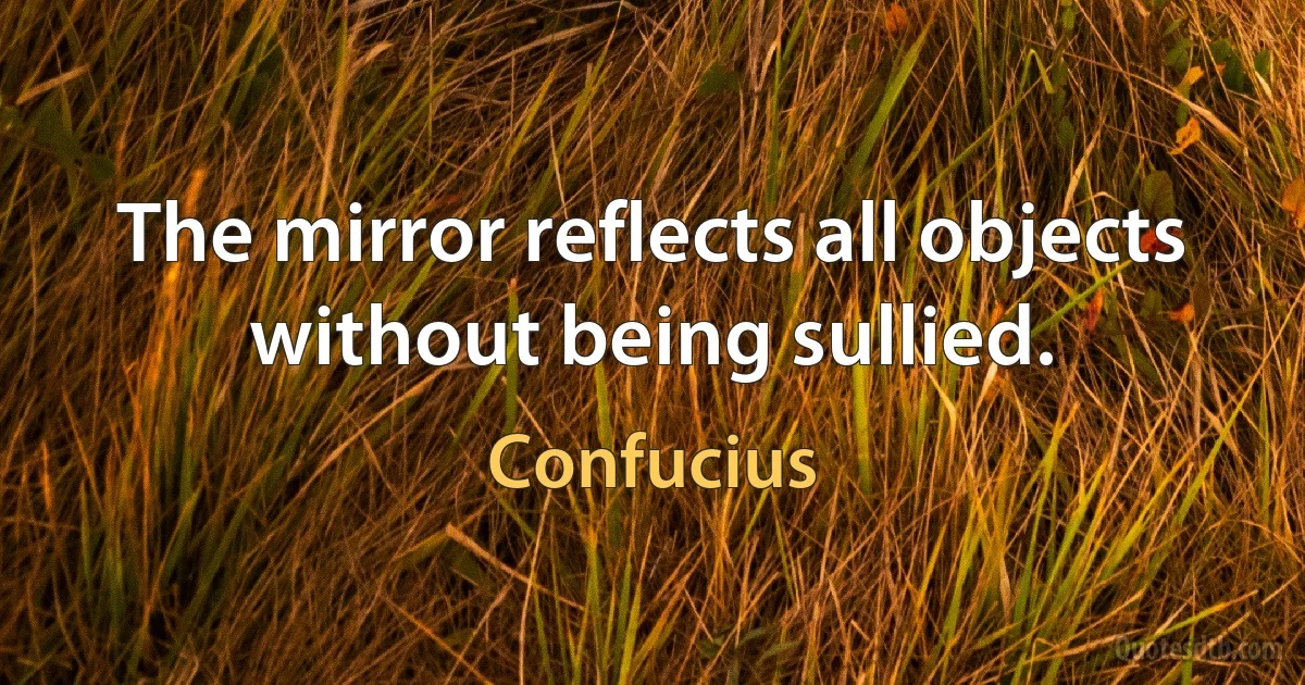 The mirror reflects all objects without being sullied. (Confucius)