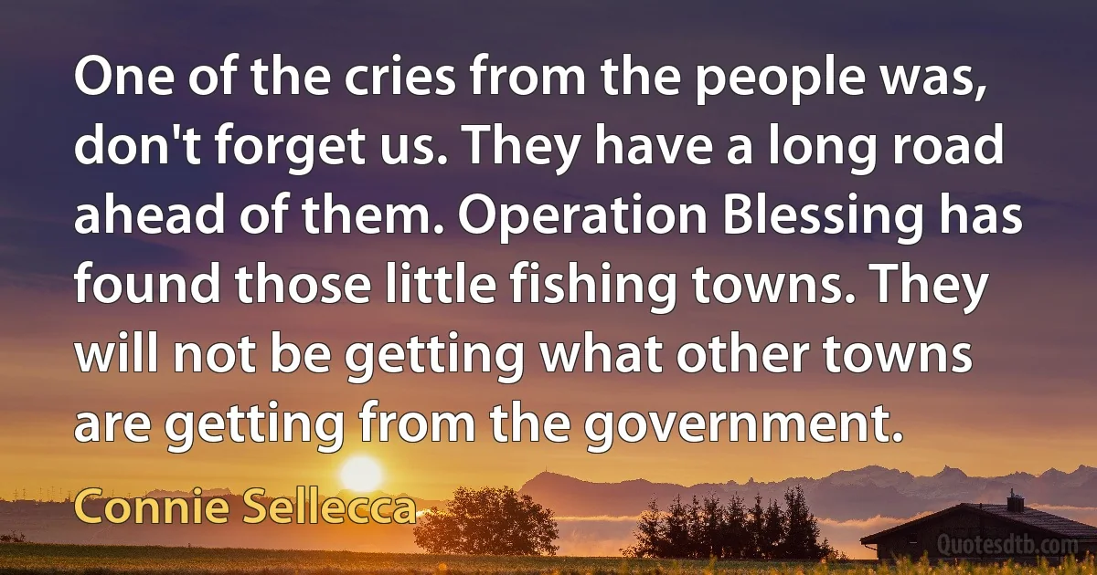 One of the cries from the people was, don't forget us. They have a long road ahead of them. Operation Blessing has found those little fishing towns. They will not be getting what other towns are getting from the government. (Connie Sellecca)