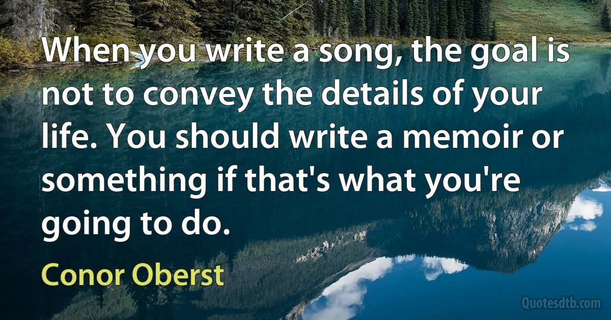 When you write a song, the goal is not to convey the details of your life. You should write a memoir or something if that's what you're going to do. (Conor Oberst)