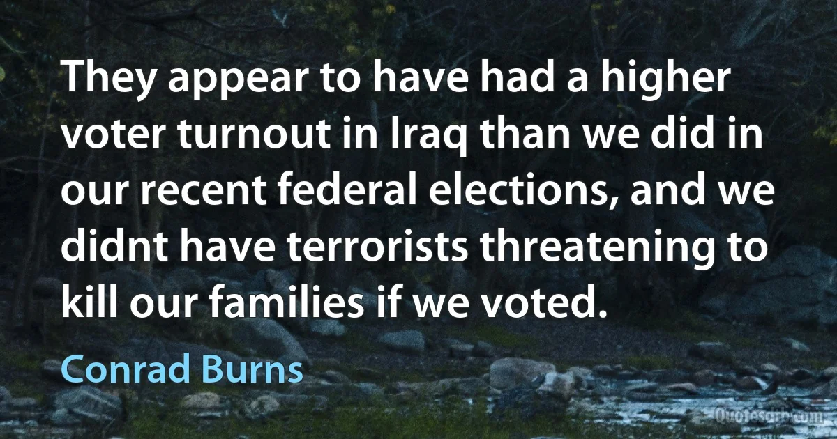 They appear to have had a higher voter turnout in Iraq than we did in our recent federal elections, and we didnt have terrorists threatening to kill our families if we voted. (Conrad Burns)