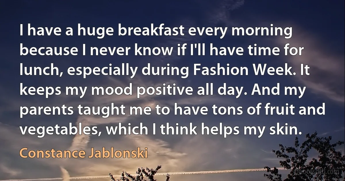 I have a huge breakfast every morning because I never know if I'll have time for lunch, especially during Fashion Week. It keeps my mood positive all day. And my parents taught me to have tons of fruit and vegetables, which I think helps my skin. (Constance Jablonski)