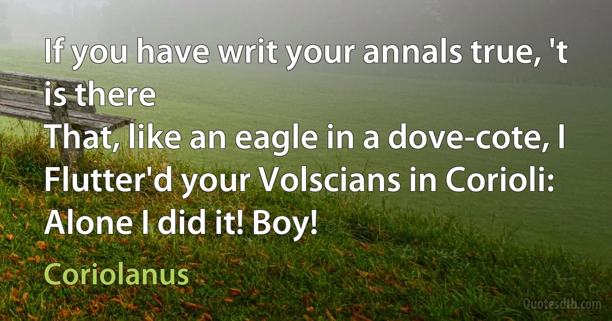 If you have writ your annals true, 't is there
That, like an eagle in a dove-cote, I
Flutter'd your Volscians in Corioli:
Alone I did it! Boy! (Coriolanus)