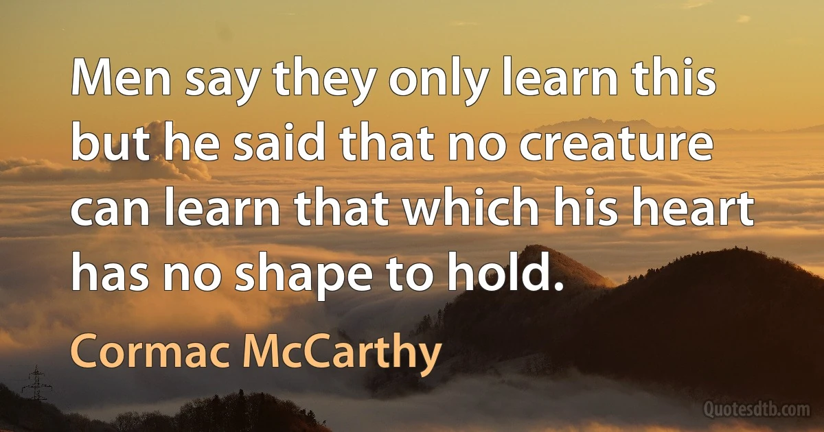 Men say they only learn this but he said that no creature can learn that which his heart has no shape to hold. (Cormac McCarthy)