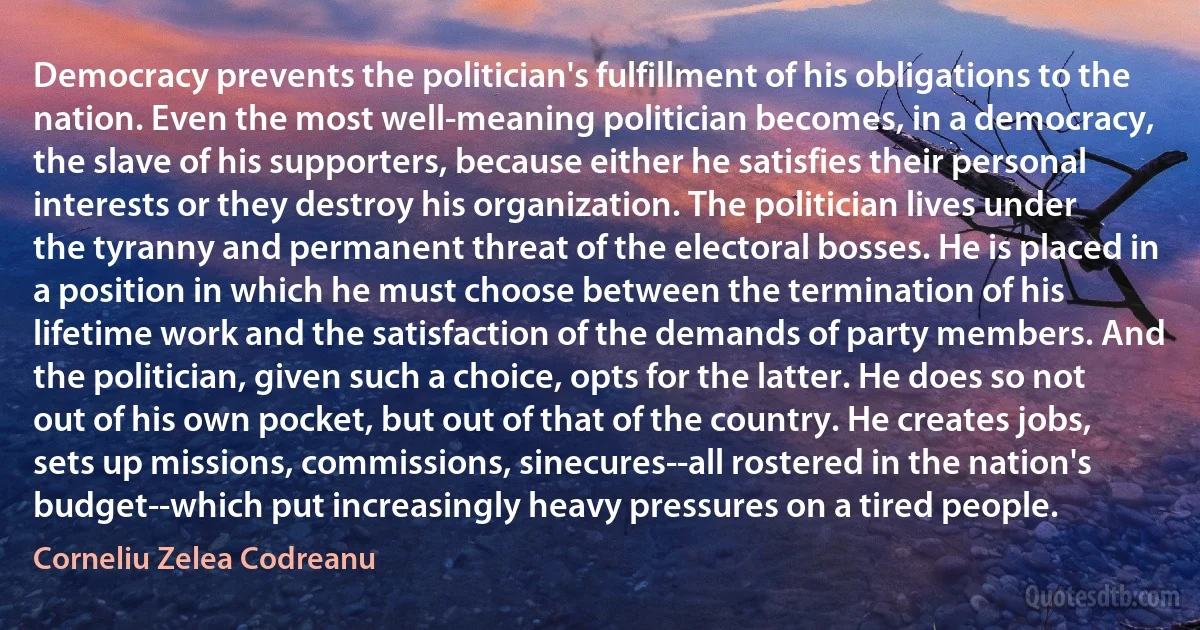 Democracy prevents the politician's fulfillment of his obligations to the nation. Even the most well-meaning politician becomes, in a democracy, the slave of his supporters, because either he satisfies their personal interests or they destroy his organization. The politician lives under the tyranny and permanent threat of the electoral bosses. He is placed in a position in which he must choose between the termination of his lifetime work and the satisfaction of the demands of party members. And the politician, given such a choice, opts for the latter. He does so not out of his own pocket, but out of that of the country. He creates jobs, sets up missions, commissions, sinecures--all rostered in the nation's budget--which put increasingly heavy pressures on a tired people. (Corneliu Zelea Codreanu)