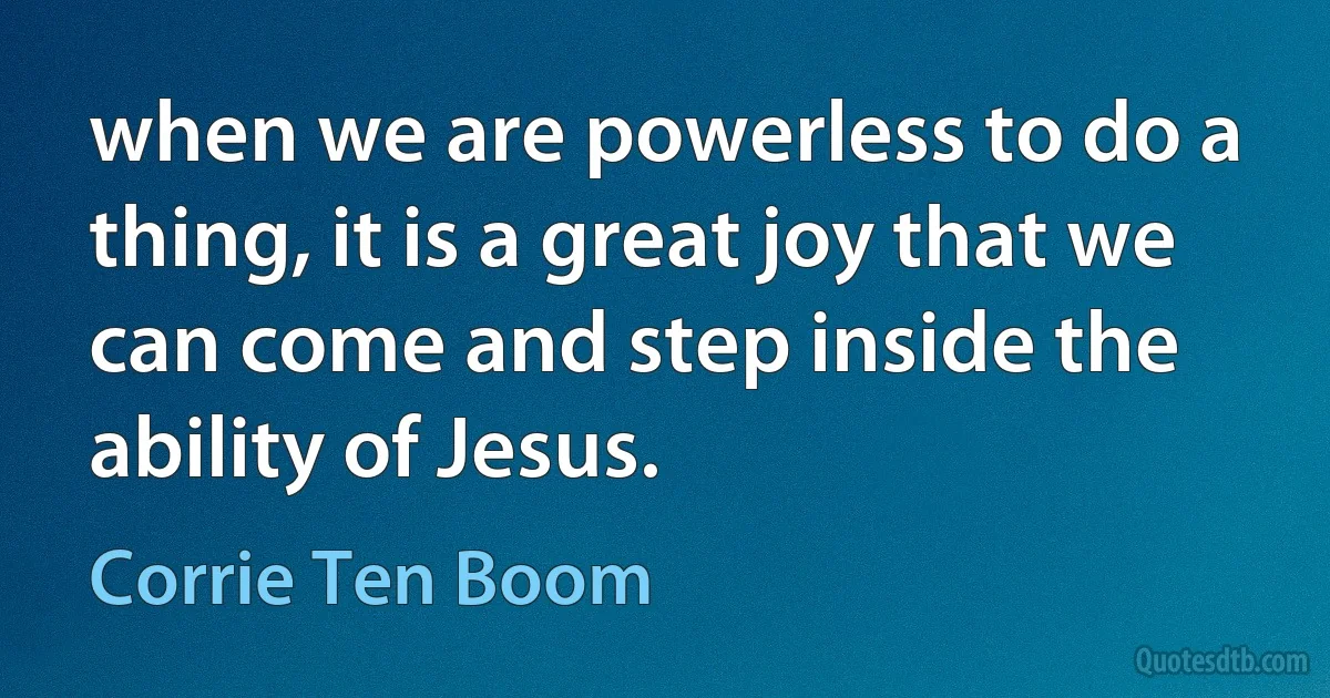 when we are powerless to do a thing, it is a great joy that we can come and step inside the ability of Jesus. (Corrie Ten Boom)