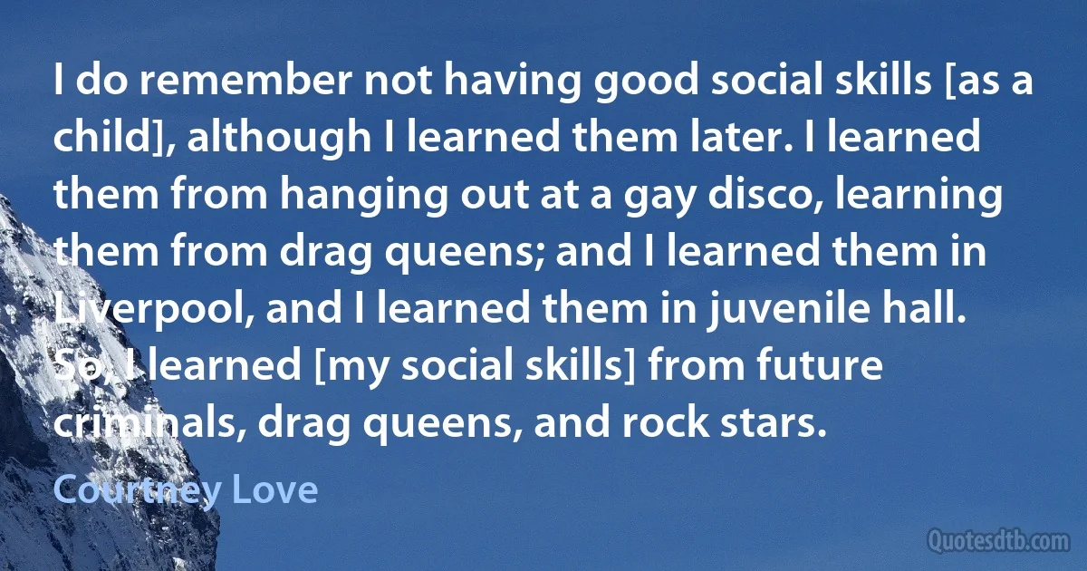 I do remember not having good social skills [as a child], although I learned them later. I learned them from hanging out at a gay disco, learning them from drag queens; and I learned them in Liverpool, and I learned them in juvenile hall. So, I learned [my social skills] from future criminals, drag queens, and rock stars. (Courtney Love)