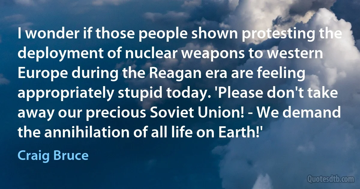 I wonder if those people shown protesting the deployment of nuclear weapons to western Europe during the Reagan era are feeling appropriately stupid today. 'Please don't take away our precious Soviet Union! - We demand the annihilation of all life on Earth!' (Craig Bruce)