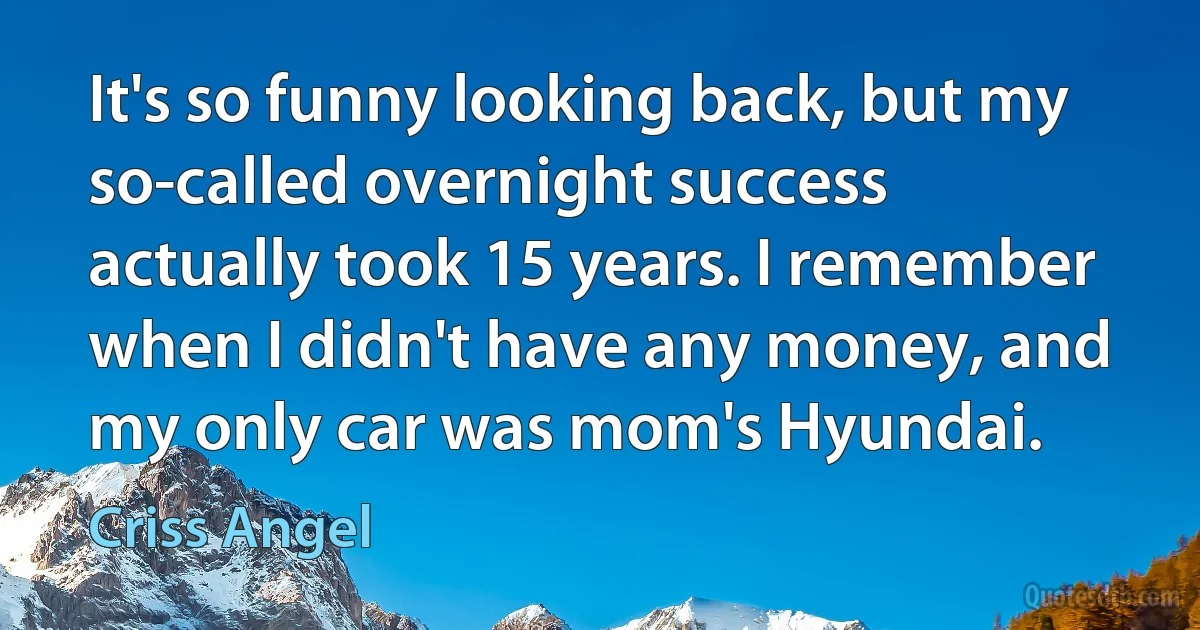 It's so funny looking back, but my so-called overnight success actually took 15 years. I remember when I didn't have any money, and my only car was mom's Hyundai. (Criss Angel)