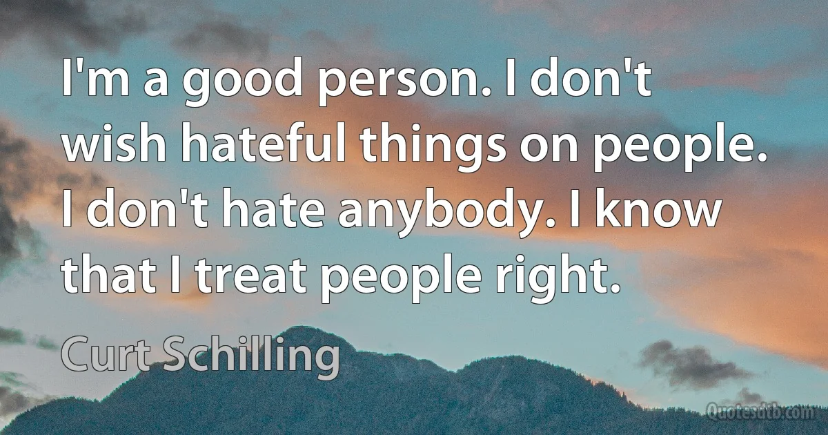 I'm a good person. I don't wish hateful things on people. I don't hate anybody. I know that I treat people right. (Curt Schilling)