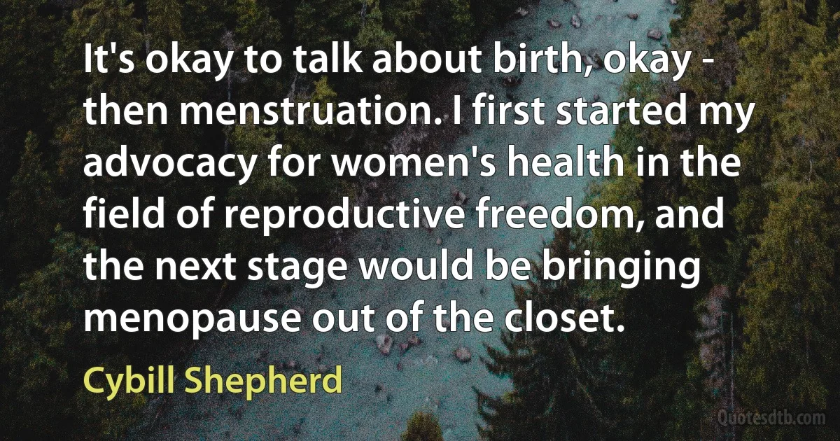 It's okay to talk about birth, okay - then menstruation. I first started my advocacy for women's health in the field of reproductive freedom, and the next stage would be bringing menopause out of the closet. (Cybill Shepherd)