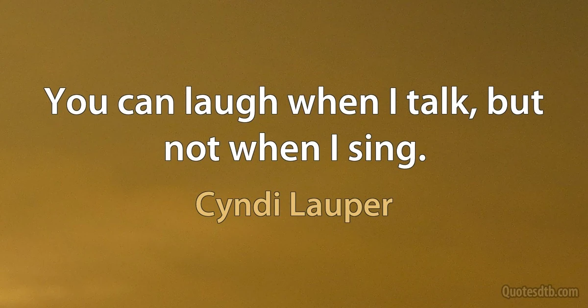 You can laugh when I talk, but not when I sing. (Cyndi Lauper)