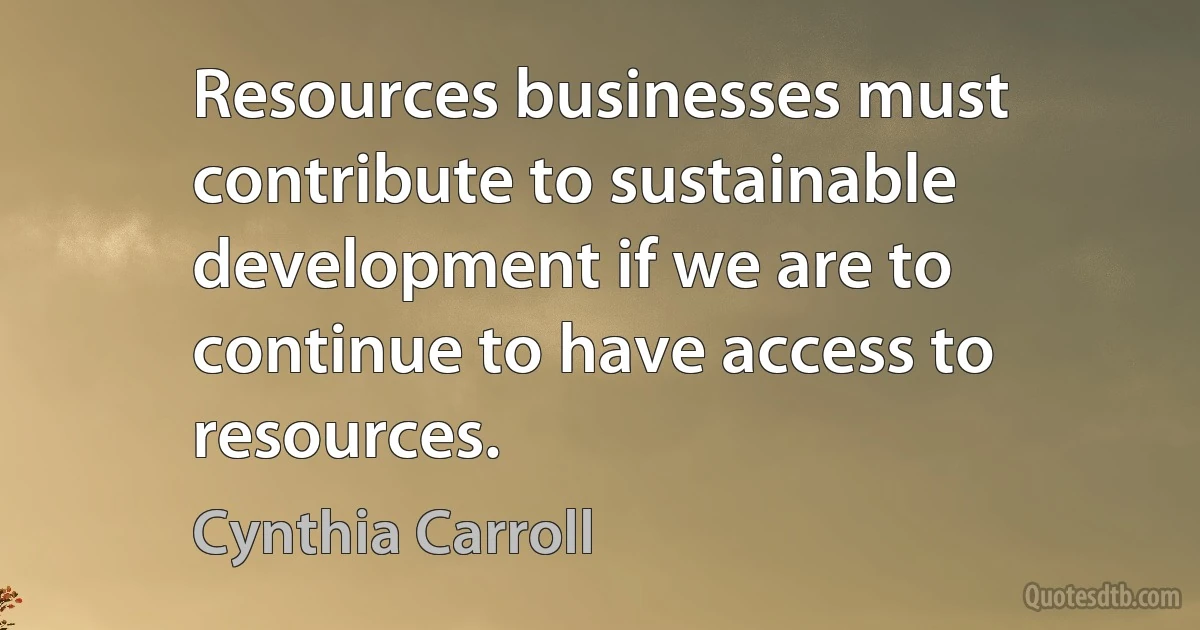 Resources businesses must contribute to sustainable development if we are to continue to have access to resources. (Cynthia Carroll)