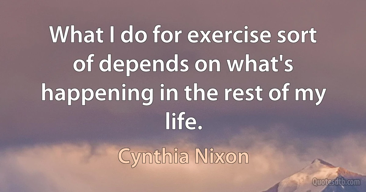 What I do for exercise sort of depends on what's happening in the rest of my life. (Cynthia Nixon)