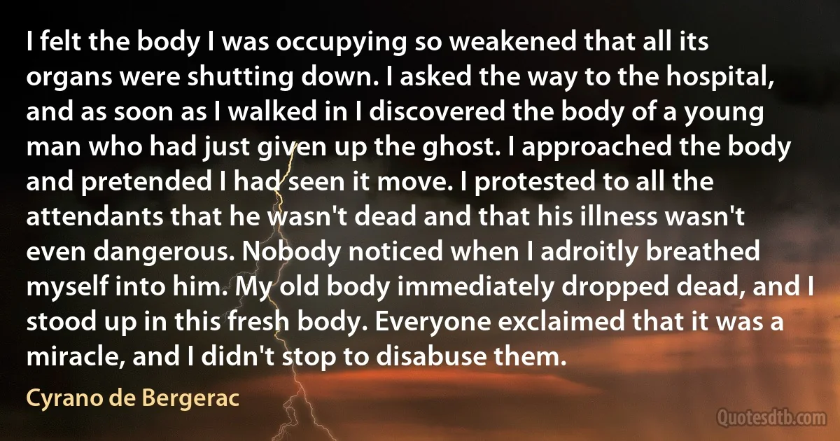 I felt the body I was occupying so weakened that all its organs were shutting down. I asked the way to the hospital, and as soon as I walked in I discovered the body of a young man who had just given up the ghost. I approached the body and pretended I had seen it move. I protested to all the attendants that he wasn't dead and that his illness wasn't even dangerous. Nobody noticed when I adroitly breathed myself into him. My old body immediately dropped dead, and I stood up in this fresh body. Everyone exclaimed that it was a miracle, and I didn't stop to disabuse them. (Cyrano de Bergerac)