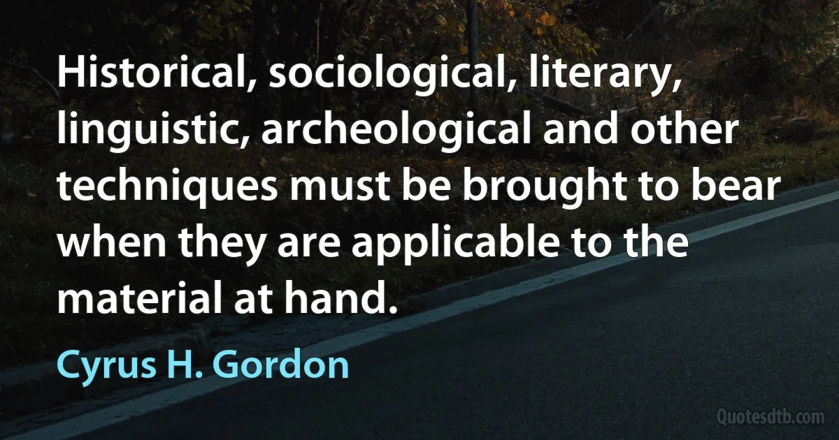 Historical, sociological, literary, linguistic, archeological and other techniques must be brought to bear when they are applicable to the material at hand. (Cyrus H. Gordon)