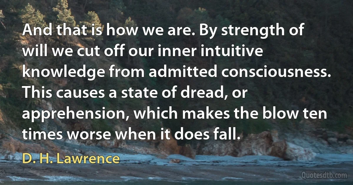 And that is how we are. By strength of will we cut off our inner intuitive knowledge from admitted consciousness. This causes a state of dread, or apprehension, which makes the blow ten times worse when it does fall. (D. H. Lawrence)