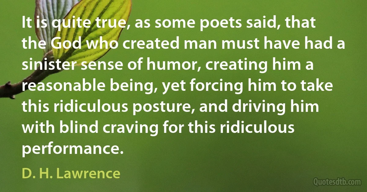 It is quite true, as some poets said, that the God who created man must have had a sinister sense of humor, creating him a reasonable being, yet forcing him to take this ridiculous posture, and driving him with blind craving for this ridiculous performance. (D. H. Lawrence)