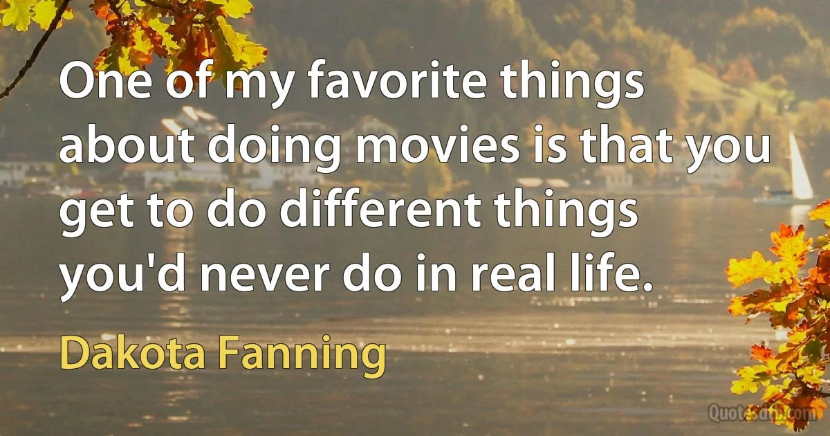 One of my favorite things about doing movies is that you get to do different things you'd never do in real life. (Dakota Fanning)