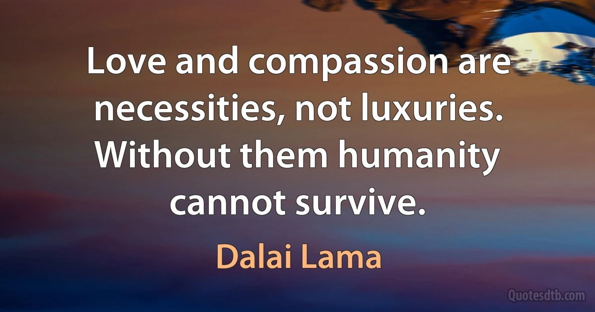 Love and compassion are necessities, not luxuries. Without them humanity cannot survive. (Dalai Lama)