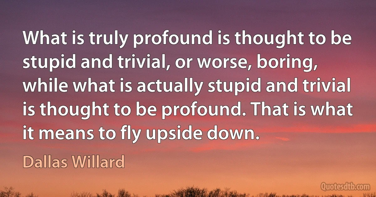 What is truly profound is thought to be stupid and trivial, or worse, boring, while what is actually stupid and trivial is thought to be profound. That is what it means to fly upside down. (Dallas Willard)