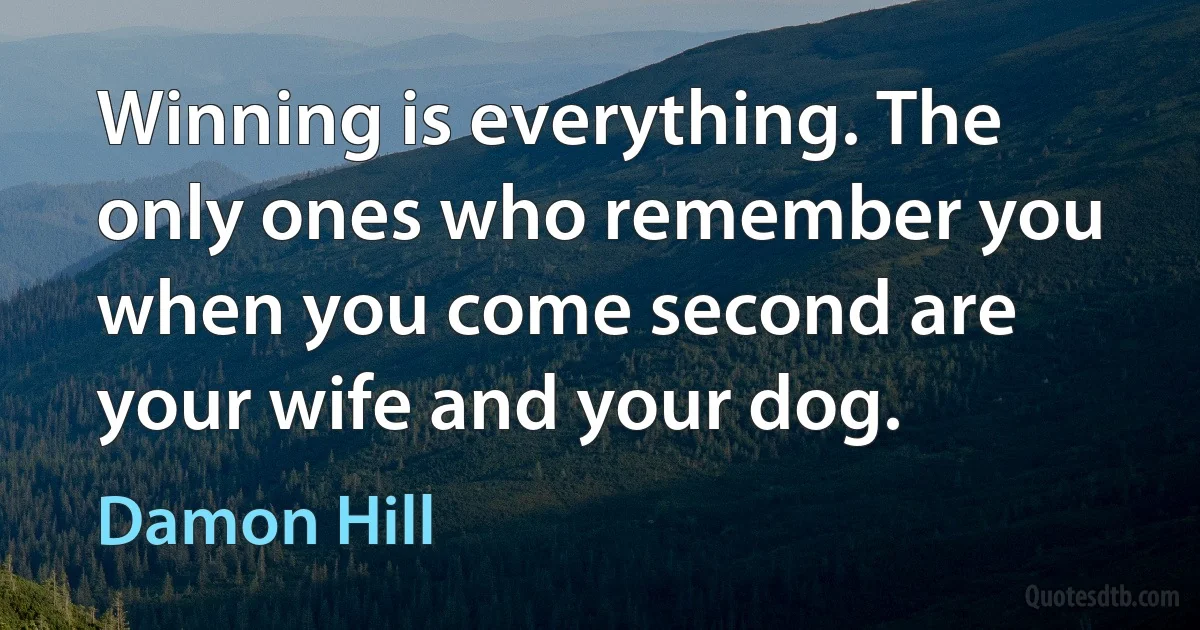 Winning is everything. The only ones who remember you when you come second are your wife and your dog. (Damon Hill)