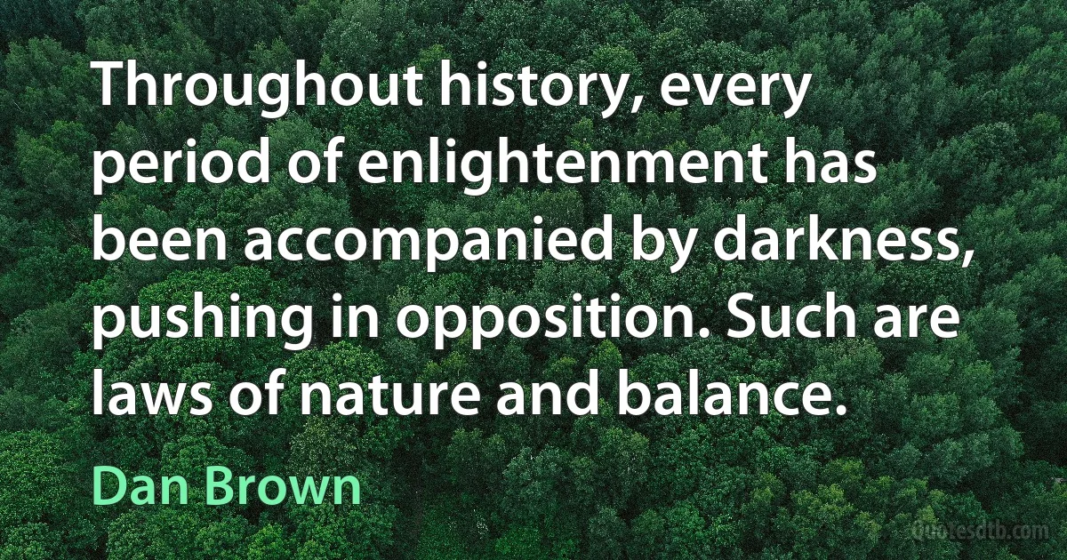 Throughout history, every period of enlightenment has been accompanied by darkness, pushing in opposition. Such are laws of nature and balance. (Dan Brown)