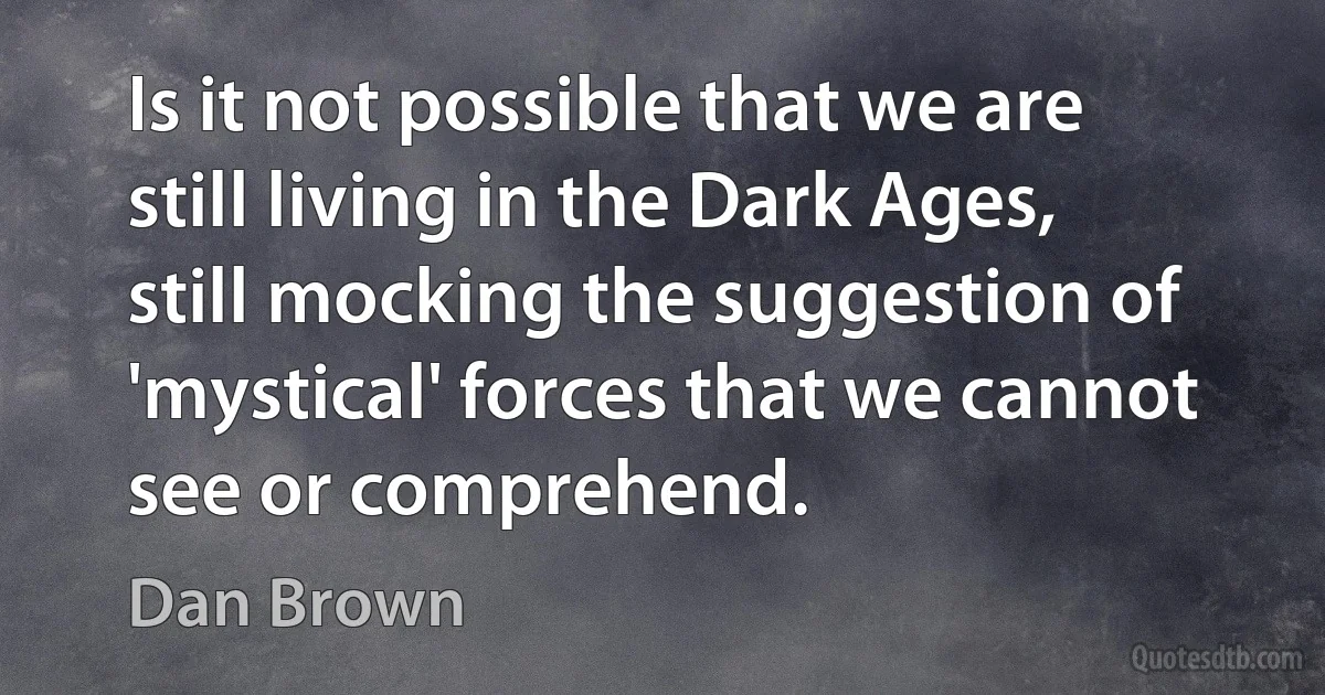 Is it not possible that we are still living in the Dark Ages, still mocking the suggestion of 'mystical' forces that we cannot see or comprehend. (Dan Brown)