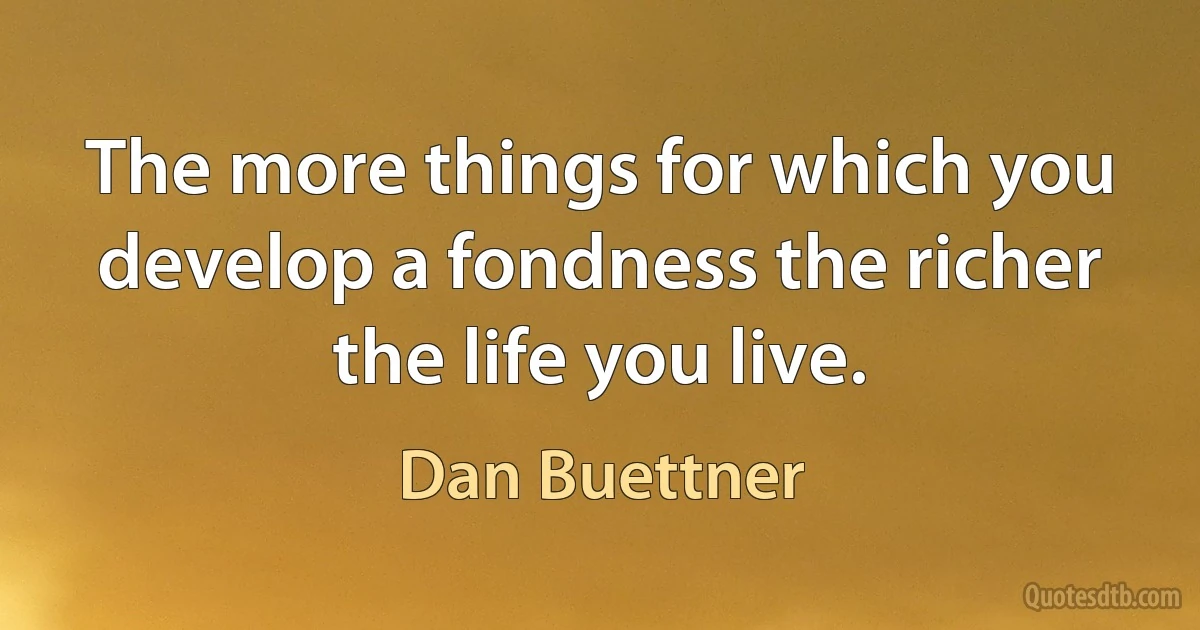 The more things for which you develop a fondness the richer the life you live. (Dan Buettner)