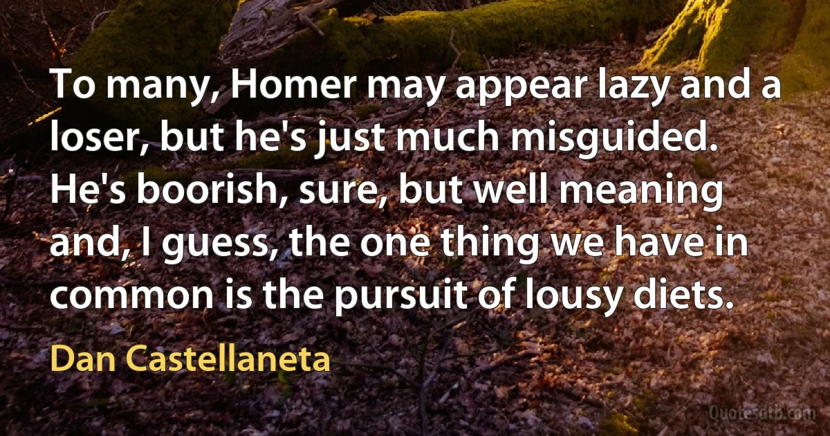 To many, Homer may appear lazy and a loser, but he's just much misguided. He's boorish, sure, but well meaning and, I guess, the one thing we have in common is the pursuit of lousy diets. (Dan Castellaneta)