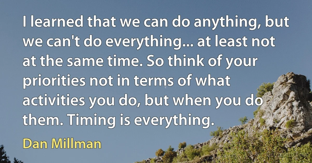 I learned that we can do anything, but we can't do everything... at least not at the same time. So think of your priorities not in terms of what activities you do, but when you do them. Timing is everything. (Dan Millman)