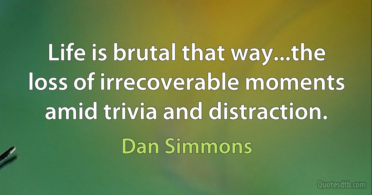 Life is brutal that way...the loss of irrecoverable moments amid trivia and distraction. (Dan Simmons)