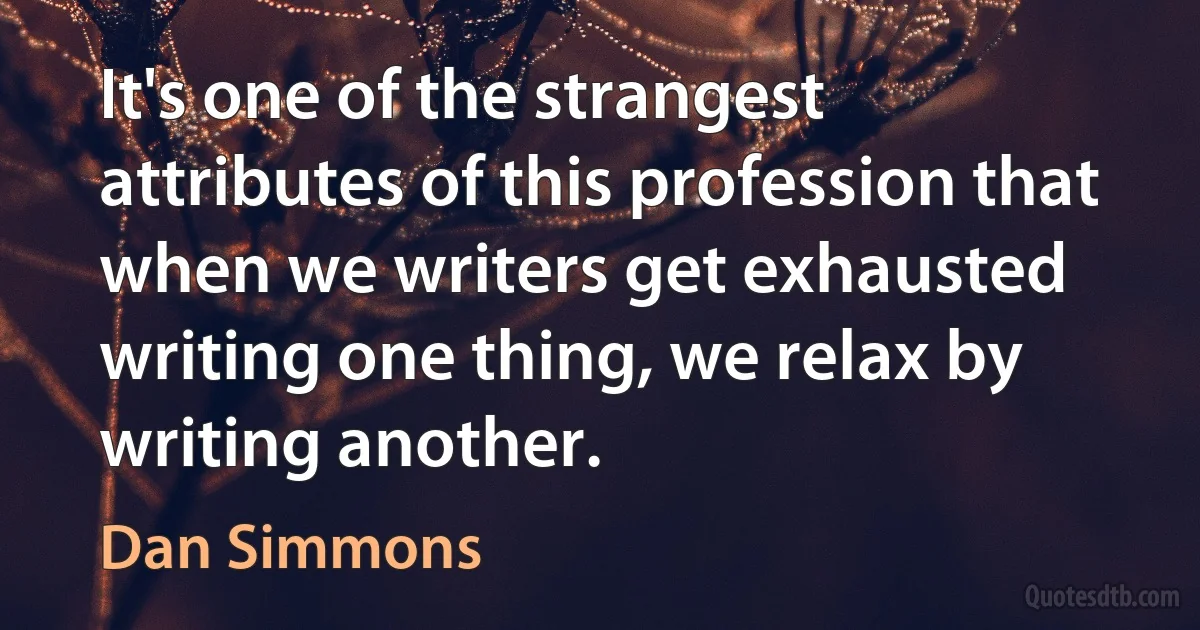 It's one of the strangest attributes of this profession that when we writers get exhausted writing one thing, we relax by writing another. (Dan Simmons)